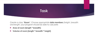 Task
Create a class “Room”. Choose appropriate data members (height, breadth
and length, your program should be able to calculate
 Area of room (length * breadth)
 Volume of room (length * breadth * height)
 