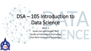DSA – 105 Introduction to
Data Science
Week 1
Ferdin Joe John Joseph, PhD
Faculty of Information Technology
Thai-Nichi Institute of Technology
 