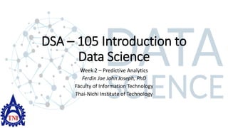 DSA – 105 Introduction to
Data Science
Week 2 – Predictive Analytics
Ferdin Joe John Joseph, PhD
Faculty of Information Technology
Thai-Nichi Institute of Technology
 