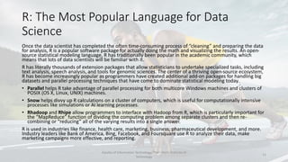 R: The Most Popular Language for Data
Science
Once the data scientist has completed the often time-consuming process of “cleaning” and preparing the data
for analysis, R is a popular software package for actually doing the math and visualizing the results. An open-
source statistical modeling language, R has traditionally been popular in the academic community, which
means that lots of data scientists will be familiar with it.
R has literally thousands of extension packages that allow statisticians to undertake specialized tasks, including
text analysis, speech analysis, and tools for genomic sciences. The center of a thriving open-source ecosystem,
R has become increasingly popular as programmers have created additional add-on packages for handling big
datasets and parallel processing techniques that have come to dominate statistical modeling today.
• Parallel helps R take advantage of parallel processing for both multicore Windows machines and clusters of
POSIX (OS X, Linux, UNIX) machines.
• Snow helps divvy up R calculations on a cluster of computers, which is useful for computationally intensive
processes like simulations or AI learning processes.
• Rhadoop and Rhipe allow programmers to interface with Hadoop from R, which is particularly important for
the “MapReduce” function of dividing the computing problem among separate clusters and then re-
combining or “reducing” all of the varying results into a single answer.
R is used in industries like finance, health care, marketing, business, pharmaceutical development, and more.
Industry leaders like Bank of America, Bing, Facebook, and Foursquare use R to analyze their data, make
marketing campaigns more effective, and reporting.
Faculty of Information Technology, Thai - Nichi Institute of
Technology
11
 