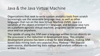 Java & the Java Virtual Machine
Organizations that seek to write custom analytics tools from scratch
increasingly use the venerable language Java, as well as other
languages that run on the Java Virtual Machine (JVM). Java is a
variation of the object-oriented C++ language, and because Java runs
on a platform-agnostic virtual machine, programs can be compiled
once and run anywhere.
The upside of using the JVM over a language written to run directly on
the processor is the reduction in development time. This simpler
development process has been a draw for data analytics, making JVM-
based data mining tools very popular. Also, Hadoop—the popular
open-source, distributed big data storage and analysis software—is
written in Java.
Faculty of Information Technology, Thai - Nichi Institute of
Technology
12
 