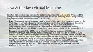 Java & the Java Virtual Machine
Java has rich open-source libraries for data mining, including Mahout and Weka, and the
JVM provides robust memory management and exception handling. Other programming
languages that can be used with the JVM include:
• Scala: This programming language has the same efficiency as Java because it’s run on the
JVM. However, it’s also become increasingly popular in data mining because it permits
developers to use object-oriented programming (OOP) as well as functional
programming. Users of Scala include The Guardian, LinkedIn, Foursquare, Novell,
Siemens, Twitter, and the SPARK data mining environment at the UC Berkeley AMP Lab.
• Clojure: A dialect of the 1980s-era artificial intelligence language LISP, Clojure is a
primarily (although not 100%) functional language that also runs on the JVM. Clojure
keeps data static and was designed for running concurrent processes. These features are
important because, in contrast, object-oriented code executing concurrent processes will
sometimes attempt to write to the same variable simultaneously. Keeping data
structures immutable avoids this problem. Clojure has access to Java libraries, and the
same development efficiencies as Java. Clojure can use the LISP macro facility to
integrate with Hadoop and SQL. Users of Clojure include Netflix, Zendesk, Citibank,
WalMart Labs, and Spotify.
Faculty of Information Technology, Thai - Nichi Institute of
Technology
13
 