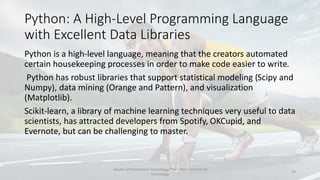 Python: A High-Level Programming Language
with Excellent Data Libraries
Python is a high-level language, meaning that the creators automated
certain housekeeping processes in order to make code easier to write.
Python has robust libraries that support statistical modeling (Scipy and
Numpy), data mining (Orange and Pattern), and visualization
(Matplotlib).
Scikit-learn, a library of machine learning techniques very useful to data
scientists, has attracted developers from Spotify, OKCupid, and
Evernote, but can be challenging to master.
Faculty of Information Technology, Thai - Nichi Institute of
Technology
14
 