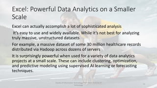 Excel: Powerful Data Analytics on a Smaller
Scale
Excel can actually accomplish a lot of sophisticated analysis
It’s easy to use and widely available. While it’s not best for analyzing
truly massive, unstructured datasets
For example, a massive dataset of some 30 million healthcare records
distributed via Hadoop across dozens of servers
It is surprisingly powerful when used for a variety of data analytics
projects at a small scale. These can include clustering, optimization,
and predictive modeling using supervised AI learning or forecasting
techniques.
Faculty of Information Technology, Thai - Nichi Institute of
Technology
15
 