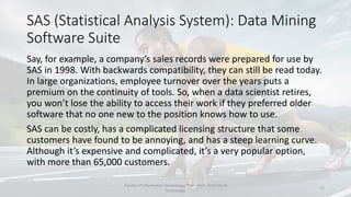 SAS (Statistical Analysis System): Data Mining
Software Suite
Say, for example, a company’s sales records were prepared for use by
SAS in 1998. With backwards compatibility, they can still be read today.
In large organizations, employee turnover over the years puts a
premium on the continuity of tools. So, when a data scientist retires,
you won’t lose the ability to access their work if they preferred older
software that no one new to the position knows how to use.
SAS can be costly, has a complicated licensing structure that some
customers have found to be annoying, and has a steep learning curve.
Although it’s expensive and complicated, it’s a very popular option,
with more than 65,000 customers.
Faculty of Information Technology, Thai - Nichi Institute of
Technology
17
 