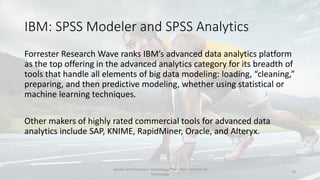 IBM: SPSS Modeler and SPSS Analytics
Forrester Research Wave ranks IBM’s advanced data analytics platform
as the top offering in the advanced analytics category for its breadth of
tools that handle all elements of big data modeling: loading, “cleaning,”
preparing, and then predictive modeling, whether using statistical or
machine learning techniques.
Other makers of highly rated commercial tools for advanced data
analytics include SAP, KNIME, RapidMiner, Oracle, and Alteryx.
Faculty of Information Technology, Thai - Nichi Institute of
Technology
18
 