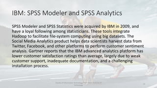 IBM: SPSS Modeler and SPSS Analytics
SPSS Modeler and SPSS Statistics were acquired by IBM in 2009, and
have a loyal following among statisticians. These tools integrate
Hadoop to facilitate file-system computing using big datasets. The
Social Media Analytics product helps data scientists harvest data from
Twitter, Facebook, and other platforms to perform customer sentiment
analysis. Gartner reports that the IBM advanced analytics platform has
lower customer satisfaction ratings than average, largely due to weak
customer support, inadequate documentation, and a challenging
installation process.
Faculty of Information Technology, Thai - Nichi Institute of
Technology
19
 