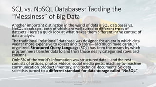 SQL vs. NoSQL Databases: Tackling the
“Messiness” of Big Data
Another important distinction in the world of data is SQL databases vs.
NoSQL databases, both of which are well suited to different types of
datasets. Here’s a quick look at what makes them different in the context of
data analysis.
The traditional “relational” database was designed for an era in which data
was far more expensive to collect and to store—and much more carefully
organized. Structured Query Language (SQL) has been the means by which
programmers transfer data to and from those neatly categorized rows and
columns.
Only 5% of the world’s information was structured data—and the rest
consists of articles, photos, videos, social media posts, machine-to-machine
communication, product inventory, and technical documents. So data
scientists turned to a different standard for data storage called “NoSQL.”
Faculty of Information Technology, Thai - Nichi Institute of
Technology
20
 
