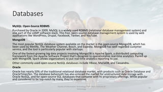 Databases
MySQL: Open-Source RDBMS
Purchased by Oracle in 2009, MySQL is a widely used RDBMS (relational database management system) and
one part of the LAMP software stack. This free, open-source database management system is used by web
applications like WordPress, Drupal, Facebook, Twitter, and YouTube.
MongoDB
The most popular NoSQL database system available on the market is the open-source MongoDB, which has
been used by Metlife, The Weather Channel, Bosch, and Expedia. MongoDB has well-regarded customer
service, and the tool is particularly popular with startups.
One of the fastest-growing big data projects involving MongoDB is Apache Spark, a distributed computing
framework from the Apache Software Project that’s designed to operationalize real-time analytics. Paired up
with MongoDB, Spark allows organizations to put real-time analytics reporting to use.
Other commonly used open-source NoSQL databases include HBase, MariaDB, and Cassandra.
Oracle
Oracle has nearly 50% of the traditional relational database market, with products such as Oracle Database and
OracleTimesTen. The database behemoth has also entered the market for unstructured data storage with
Oracle NoSQL, and for open-source SQL databases that compete with its proprietary offerings. While popular
and considered to be top-notch by many, they’re expensive.
Faculty of Information Technology, Thai - Nichi Institute of
Technology
21
 