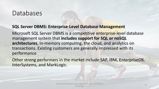 Databases
SQL Server DBMS: Enterprise-Level Database Management
Microsoft SQL Server DBMS is a competitive enterprise-level database
management system that includes support for SQL or noSQL
architectures, in-memory computing, the cloud, and analytics on
transactions. Existing customers are generally impressed with its
performance
Other strong performers in the market include SAP, IBM, EnterpriseDB,
InterSystems, and MarkLogic.
Faculty of Information Technology, Thai - Nichi Institute of
Technology
22
 