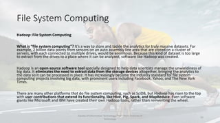 File System Computing
Hadoop: File System Computing
What is “file system computing”? It’s a way to store and tackle the analytics for truly massive datasets. For
example, 2 billion data points from sensors on an auto assembly line area that are stored on a cluster of
servers, with each connected to multiple drives, would be enormous. Because this kind of dataset is too large
to extract from the drives to a place where it can be analyzed, software like Hadoop was created.
Hadoop is an open-source software tool specially designed to help data scientists manage the unwieldiness of
big data. It eliminates the need to extract data from the storage devices altogether, bringing the analytics to
the data so it can be processed in place. It has increasingly become the industry standard for file system
computing projects involving big data, with prominent users including Facebook, Yahoo, and The New York
Times.
There are many other platforms that do file system computing, such as SciDB, but Hadoop has risen to the top
with user contributions that extend its functionality, like Hive, Pig, Spark, and MapReduce. Even software
giants like Microsoft and IBM have created their own Hadoop tools, rather than reinventing the wheel.
Faculty of Information Technology, Thai - Nichi Institute of
Technology
23
 