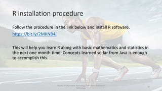 R installation procedure
Follow the procedure in the link below and install R software.
https://bit.ly/2MKNB4j
This will help you learn R along with basic mathematics and statistics in
the next one month time. Concepts learned so far from Java is enough
to accomplish this.
Faculty of Information Technology, Thai - Nichi Institute of
Technology
24
 