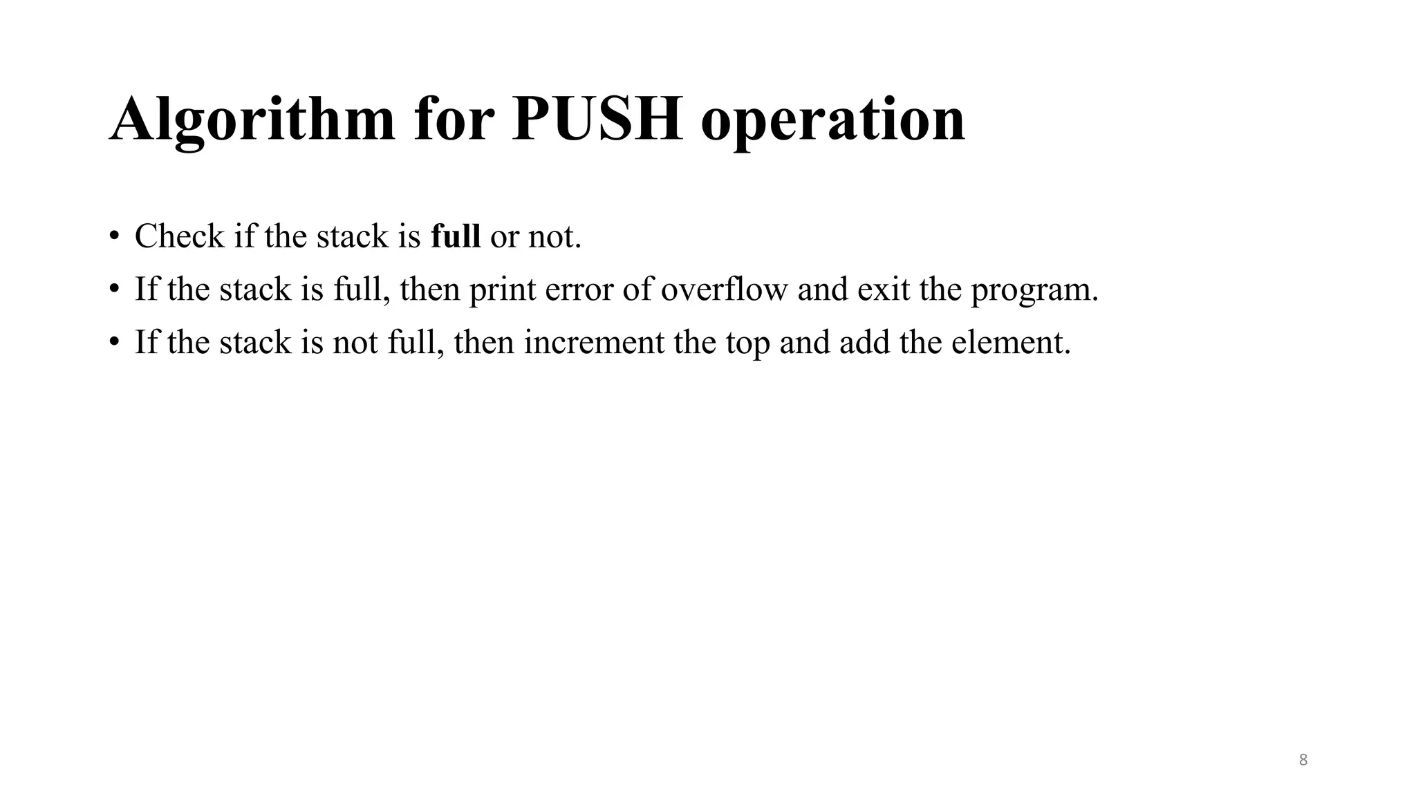 Algorithm for PUSH operation
• Check if the stack is full or not.
• If the stack is full, then print error of overflow and exit the program.
• If the stack is not full, then increment the top and add the element.
8
 
