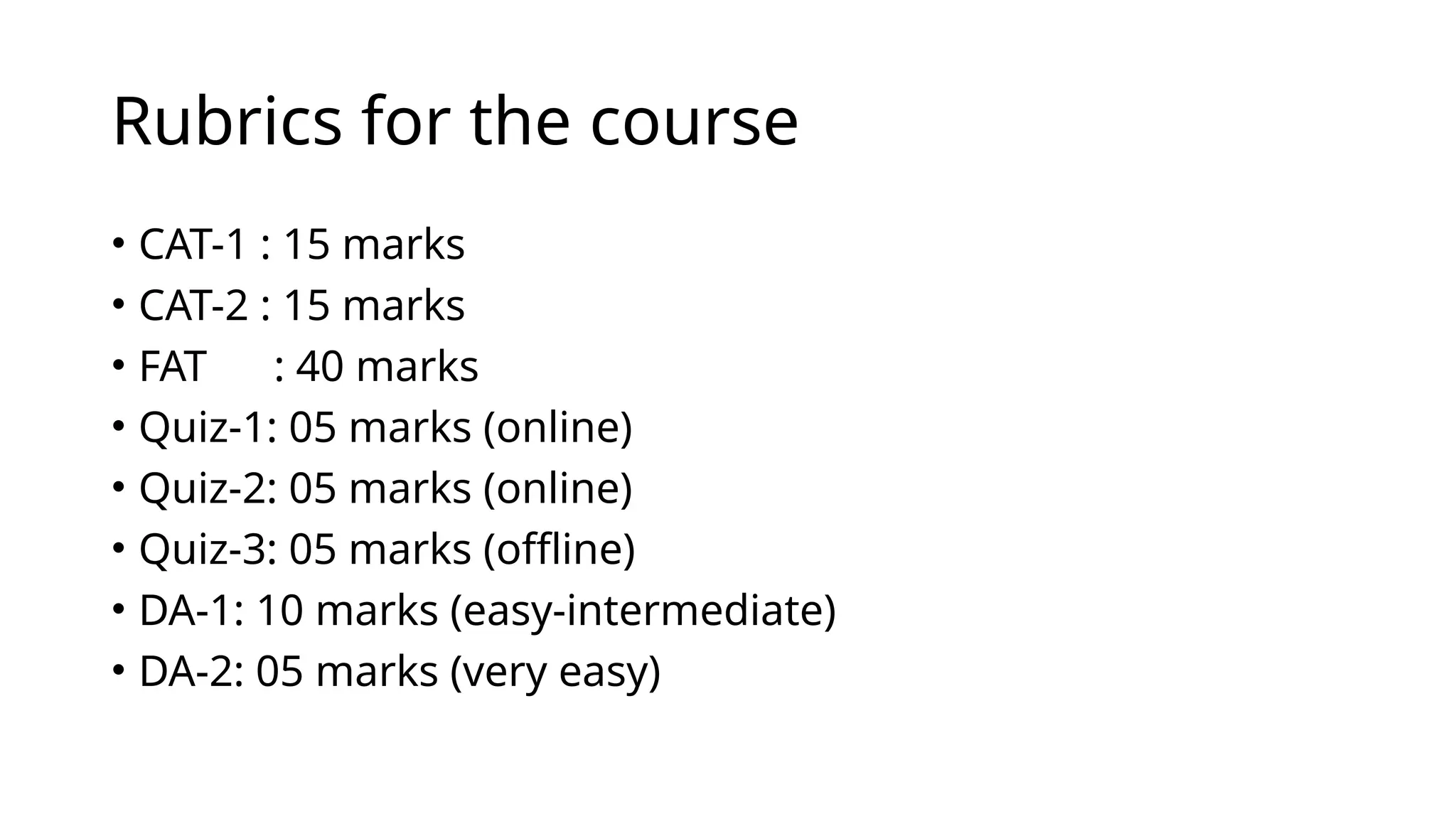 Rubrics for the course
• CAT-1 : 15 marks
• CAT-2 : 15 marks
• FAT : 40 marks
• Quiz-1: 05 marks (online)
• Quiz-2: 05 marks (online)
• Quiz-3: 05 marks (offline)
• DA-1: 10 marks (easy-intermediate)
• DA-2: 05 marks (very easy)
 