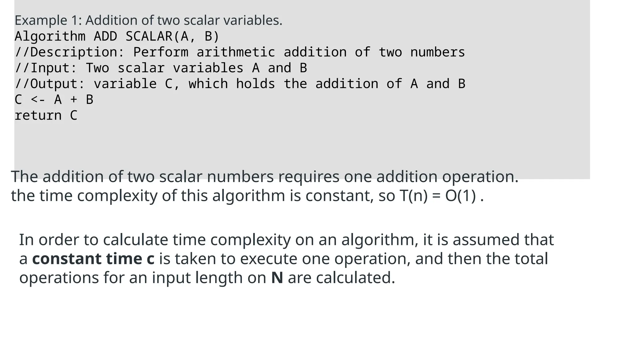 Example 1: Addition of two scalar variables.
Algorithm ADD SCALAR(A, B)
//Description: Perform arithmetic addition of two numbers
//Input: Two scalar variables A and B
//Output: variable C, which holds the addition of A and B
C <- A + B
return C
The addition of two scalar numbers requires one addition operation.
the time complexity of this algorithm is constant, so T(n) = O(1) .
In order to calculate time complexity on an algorithm, it is assumed that
a constant time c is taken to execute one operation, and then the total
operations for an input length on N are calculated.
 