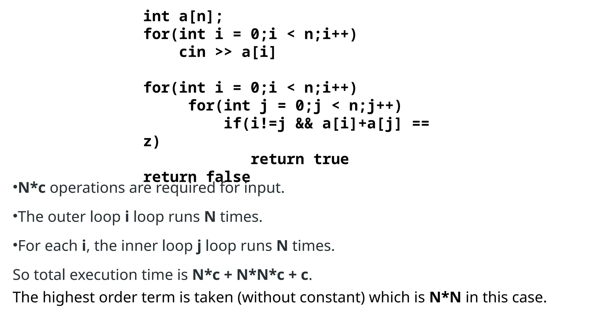 int a[n];
for(int i = 0;i < n;i++)
cin >> a[i]
for(int i = 0;i < n;i++)
for(int j = 0;j < n;j++)
if(i!=j && a[i]+a[j] ==
z)
return true
return false
•N*c operations are required for input.
•The outer loop i loop runs N times.
•For each i, the inner loop j loop runs N times.
So total execution time is N*c + N*N*c + c.
The highest order term is taken (without constant) which is N*N in this case.
 