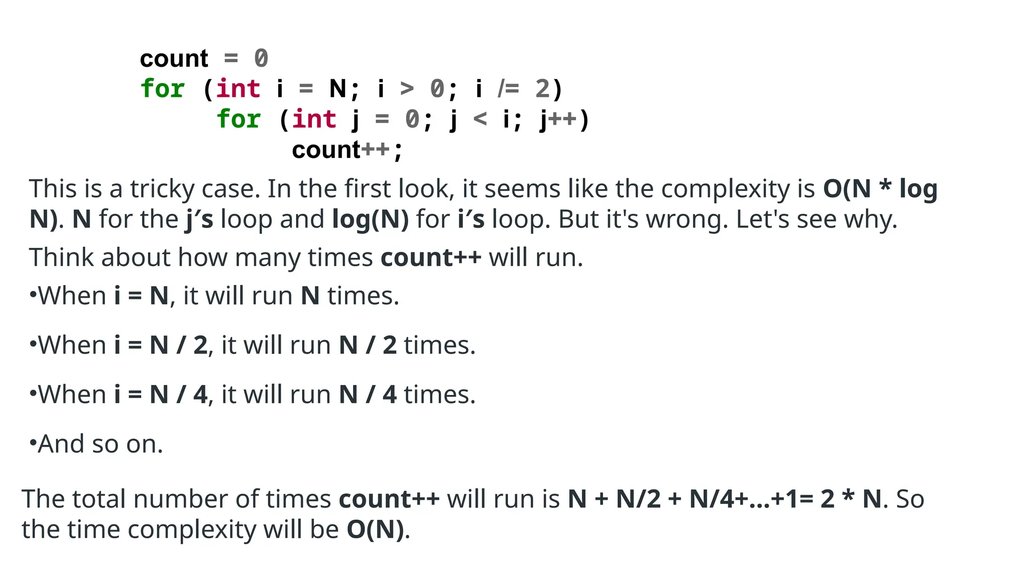 count = 0
for (int i = N; i > 0; i /= 2)
for (int j = 0; j < i; j++)
count++;
This is a tricky case. In the first look, it seems like the complexity is O(N * log
N). N for the j′s loop and log(N) for i′s loop. But it's wrong. Let's see why.
Think about how many times count++ will run.
•When i = N, it will run N times.
•When i = N / 2, it will run N / 2 times.
•When i = N / 4, it will run N / 4 times.
•And so on.
The total number of times count++ will run is N + N/2 + N/4+...+1= 2 * N. So
the time complexity will be O(N).
 