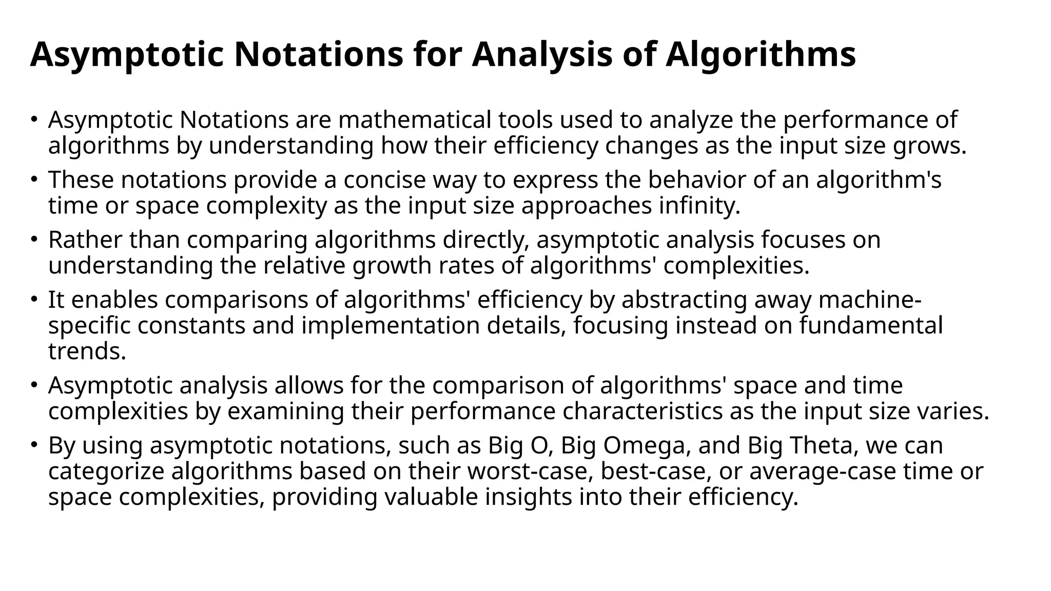 Asymptotic Notations for Analysis of Algorithms
• Asymptotic Notations are mathematical tools used to analyze the performance of
algorithms by understanding how their efficiency changes as the input size grows.
• These notations provide a concise way to express the behavior of an algorithm's
time or space complexity as the input size approaches infinity.
• Rather than comparing algorithms directly, asymptotic analysis focuses on
understanding the relative growth rates of algorithms' complexities.
• It enables comparisons of algorithms' efficiency by abstracting away machine-
specific constants and implementation details, focusing instead on fundamental
trends.
• Asymptotic analysis allows for the comparison of algorithms' space and time
complexities by examining their performance characteristics as the input size varies.
• By using asymptotic notations, such as Big O, Big Omega, and Big Theta, we can
categorize algorithms based on their worst-case, best-case, or average-case time or
space complexities, providing valuable insights into their efficiency.
 