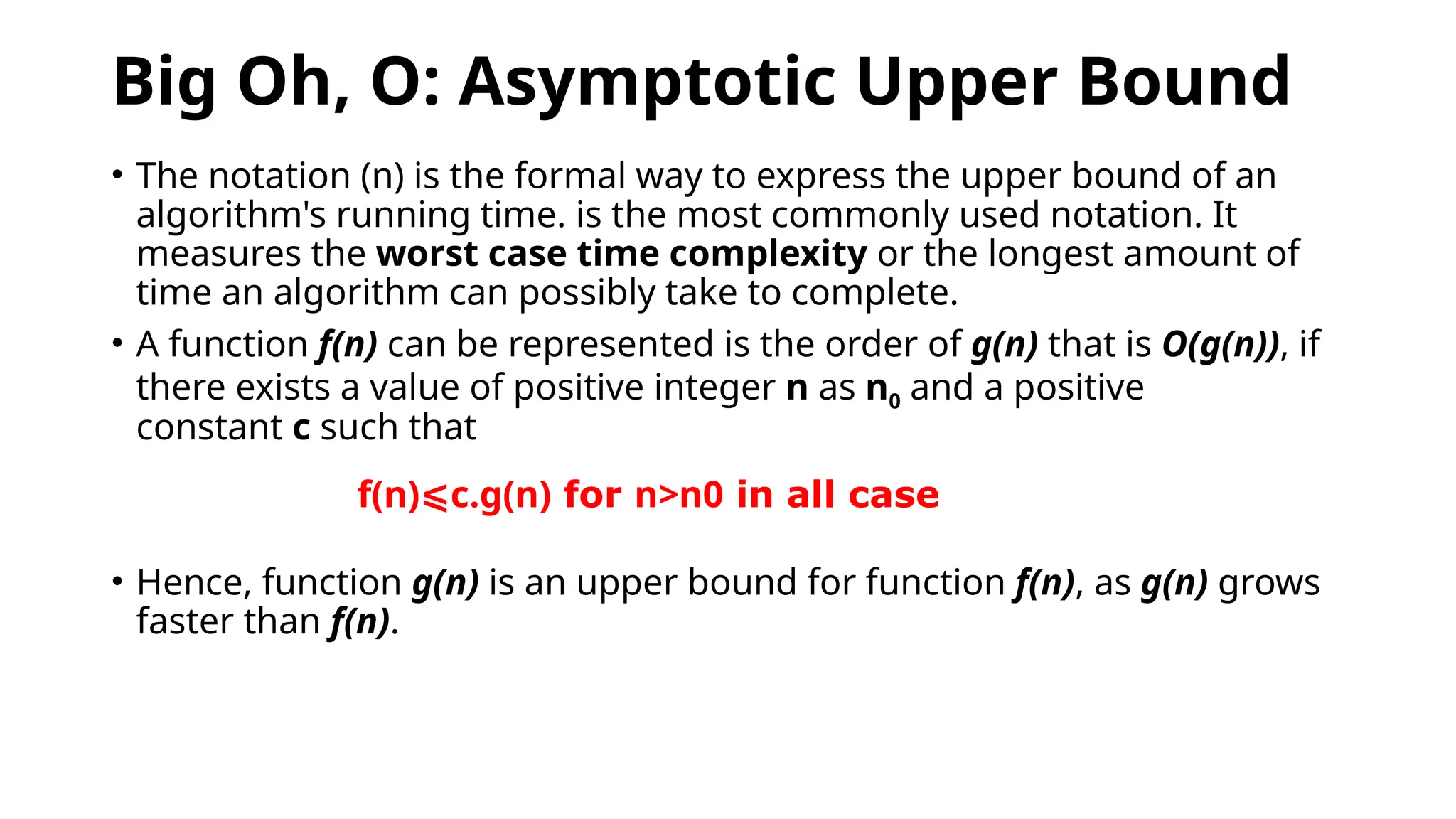 Big Oh, O: Asymptotic Upper Bound
• The notation (n) is the formal way to express the upper bound of an
algorithm's running time. is the most commonly used notation. It
measures the worst case time complexity or the longest amount of
time an algorithm can possibly take to complete.
• A function f(n) can be represented is the order of g(n) that is O(g(n)), if
there exists a value of positive integer n as n0 and a positive
constant c such that
• Hence, function g(n) is an upper bound for function f(n), as g(n) grows
faster than f(n).
f(n)⩽c.g(n) for n>n0 in all case
 