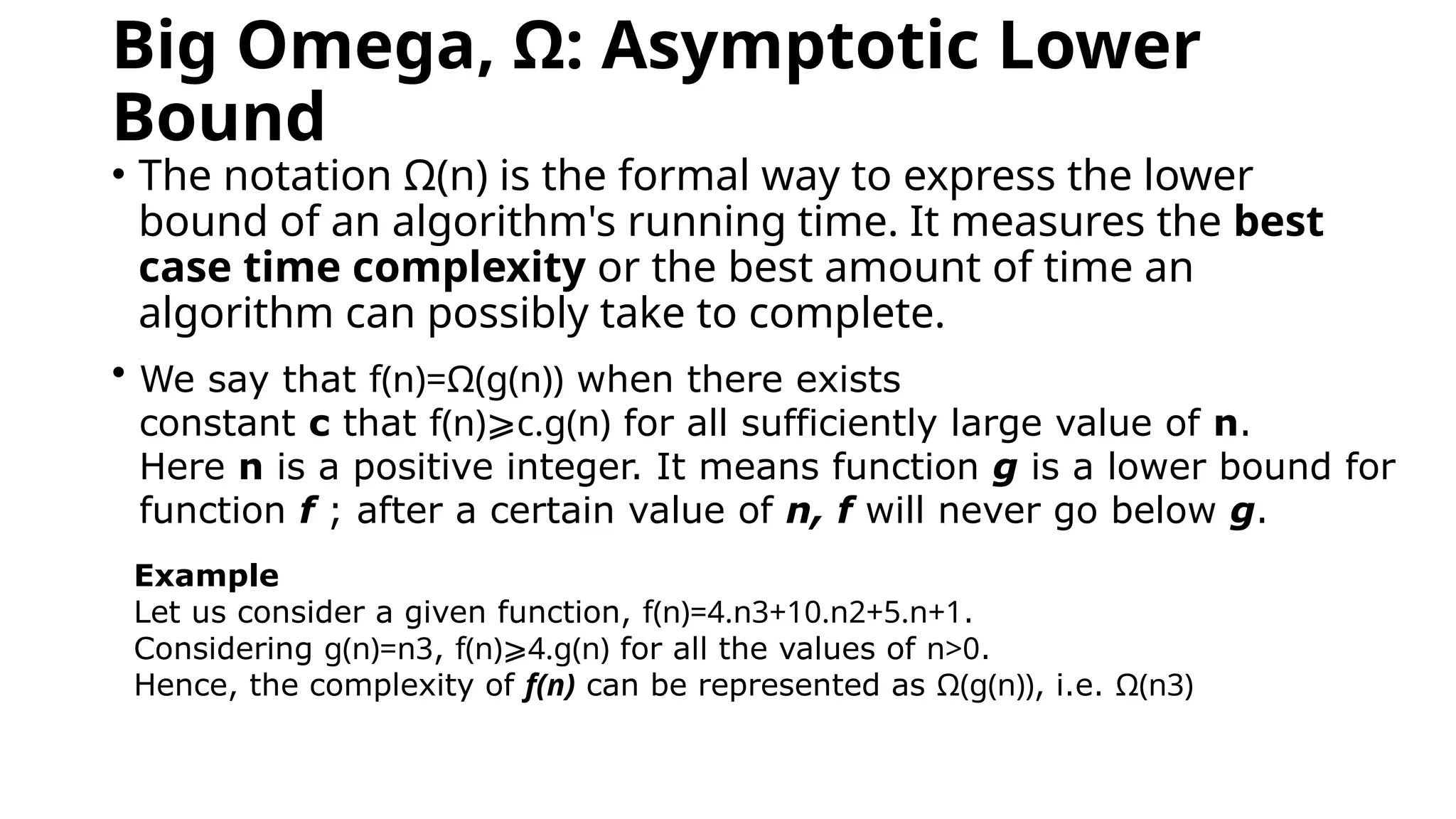 Big Omega, Ω: Asymptotic Lower
Bound
• The notation Ω(n) is the formal way to express the lower
bound of an algorithm's running time. It measures the best
case time complexity or the best amount of time an
algorithm can possibly take to complete.
• W
We say that f(n)=Ω(g(n)) when there exists
constant c that f(n)⩾c.g(n) for all sufficiently large value of n.
Here n is a positive integer. It means function g is a lower bound for
function f ; after a certain value of n, f will never go below g.
Example
Let us consider a given function, f(n)=4.n3+10.n2+5.n+1.
Considering g(n)=n3, f(n)⩾4.g(n) for all the values of n>0.
Hence, the complexity of f(n) can be represented as Ω(g(n)), i.e. Ω(n3)
 