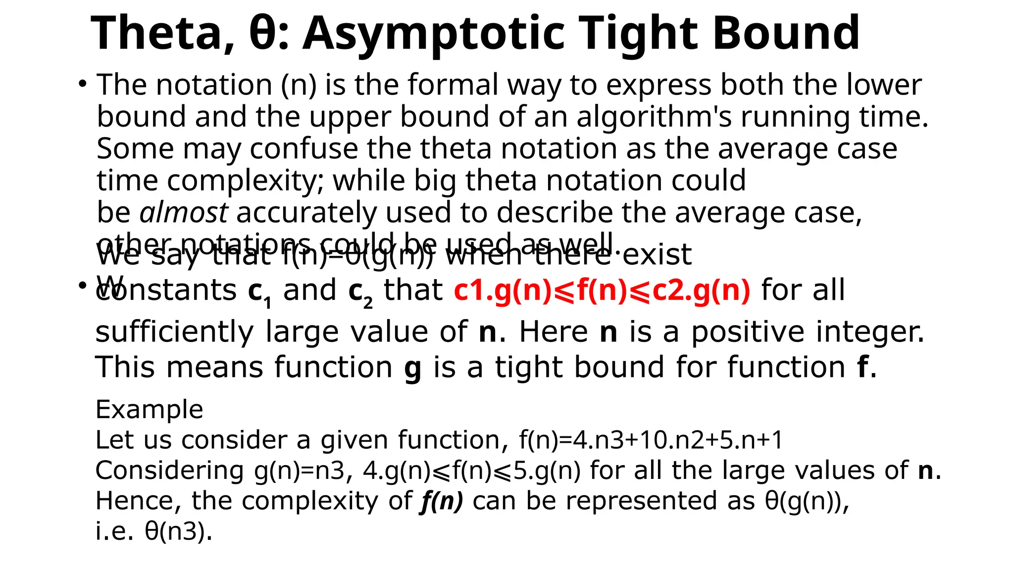 Theta, θ: Asymptotic Tight Bound
• The notation (n) is the formal way to express both the lower
bound and the upper bound of an algorithm's running time.
Some may confuse the theta notation as the average case
time complexity; while big theta notation could
be almost accurately used to describe the average case,
other notations could be used as well.
• W
We say that f(n)=θ(g(n)) when there exist
constants c1
and c2
that c1.g(n)⩽f(n)⩽c2.g(n) for all
sufficiently large value of n. Here n is a positive integer.
This means function g is a tight bound for function f.
Example
Let us consider a given function, f(n)=4.n3+10.n2+5.n+1
Considering g(n)=n3, 4.g(n)⩽f(n)⩽5.g(n) for all the large values of n.
Hence, the complexity of f(n) can be represented as θ(g(n)),
i.e. θ(n3).
 
