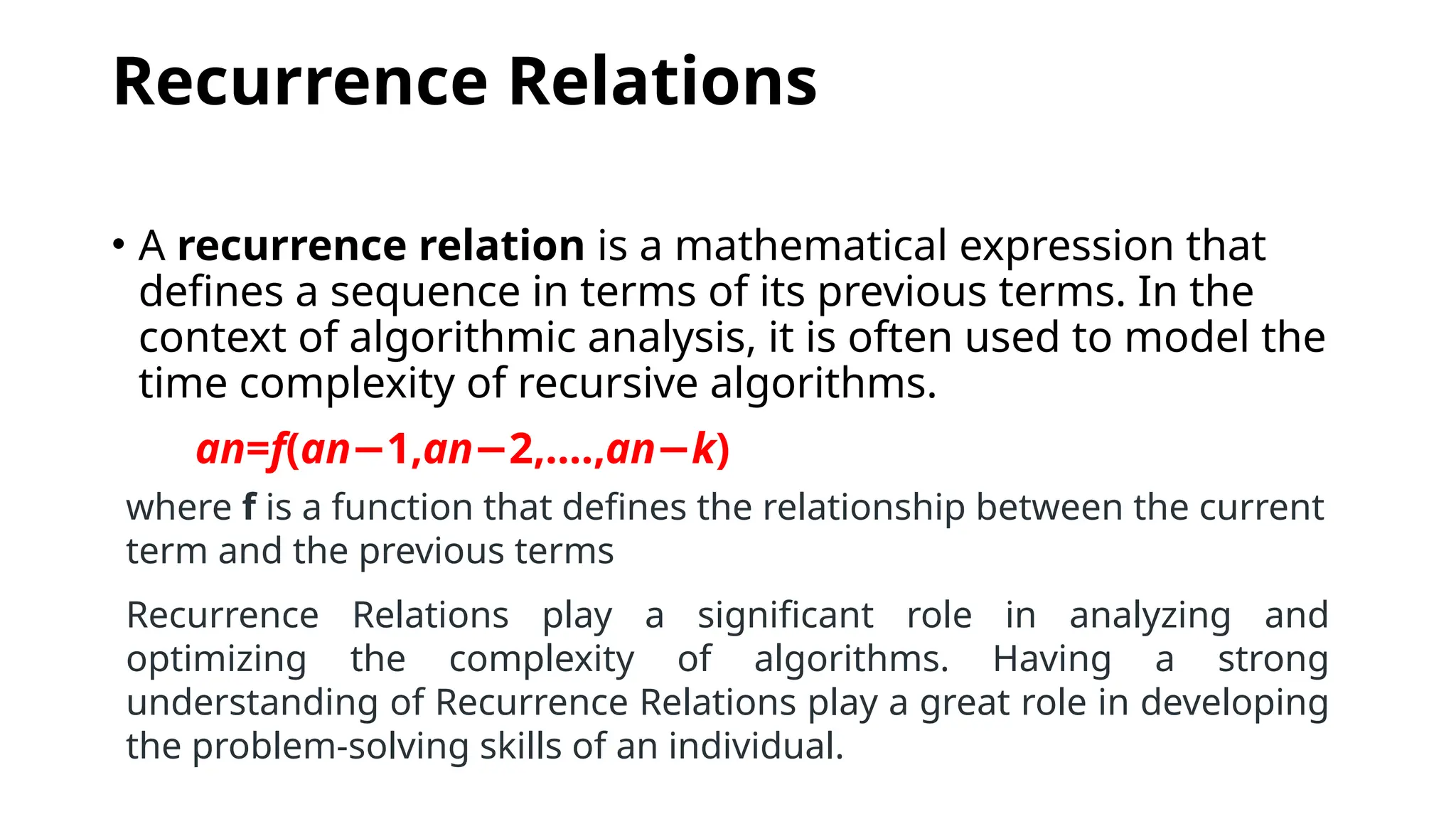Recurrence Relations
• A recurrence relation is a mathematical expression that
defines a sequence in terms of its previous terms. In the
context of algorithmic analysis, it is often used to model the
time complexity of recursive algorithms.
an​
=f(an 1​
,
− an 2​
,....,
− an−k​
)
where f is a function that defines the relationship between the current
term and the previous terms
Recurrence Relations play a significant role in analyzing and
optimizing the complexity of algorithms. Having a strong
understanding of Recurrence Relations play a great role in developing
the problem-solving skills of an individual.
 