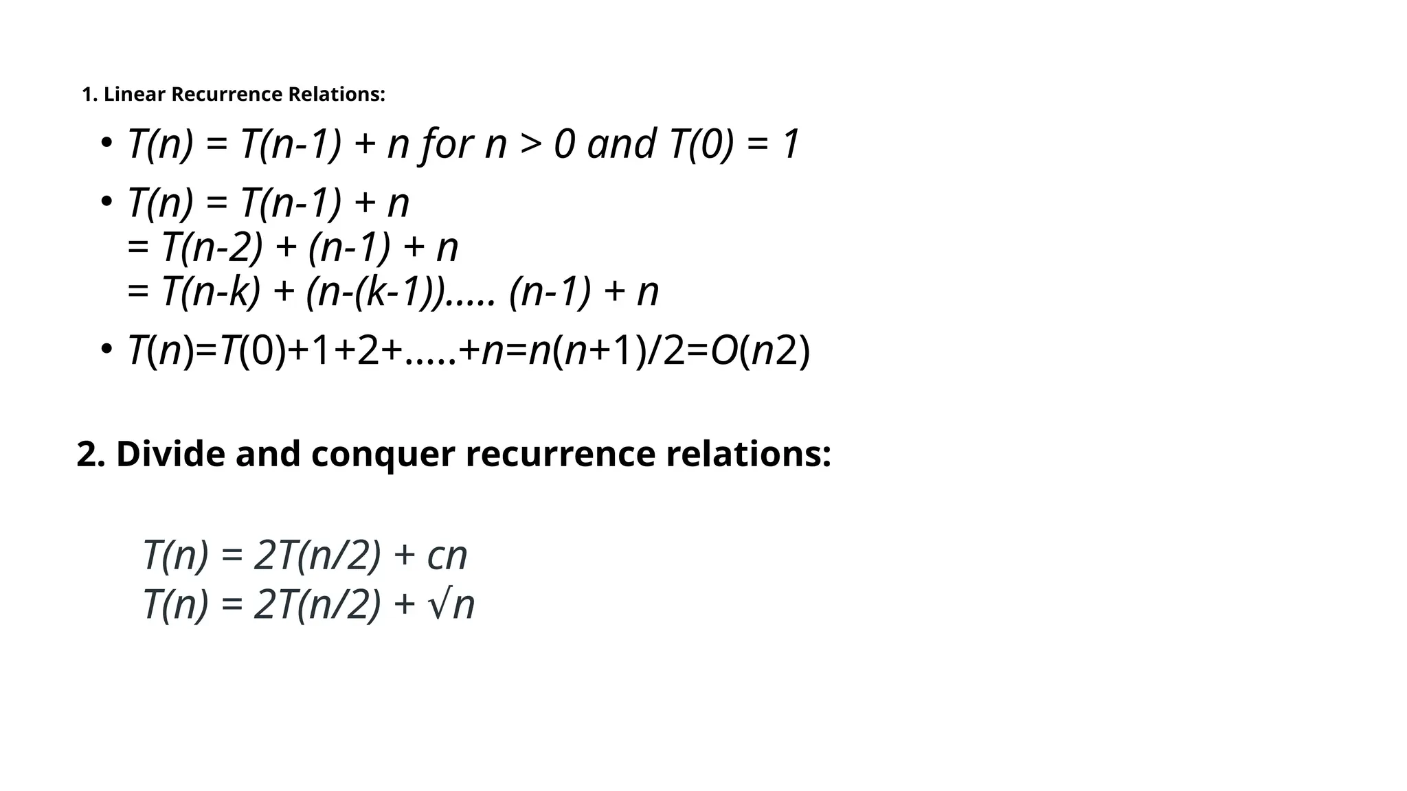 1. Linear Recurrence Relations:
• T(n) = T(n-1) + n for n > 0 and T(0) = 1
• T(n) = T(n-1) + n
= T(n-2) + (n-1) + n
= T(n-k) + (n-(k-1))….. (n-1) + n
• T(n)=T(0)+1+2+…..+n=n(n+1)/2=O(n2)
2. Divide and conquer recurrence relations:
T(n) = 2T(n/2) + cn
T(n) = 2T(n/2) + n
√
 