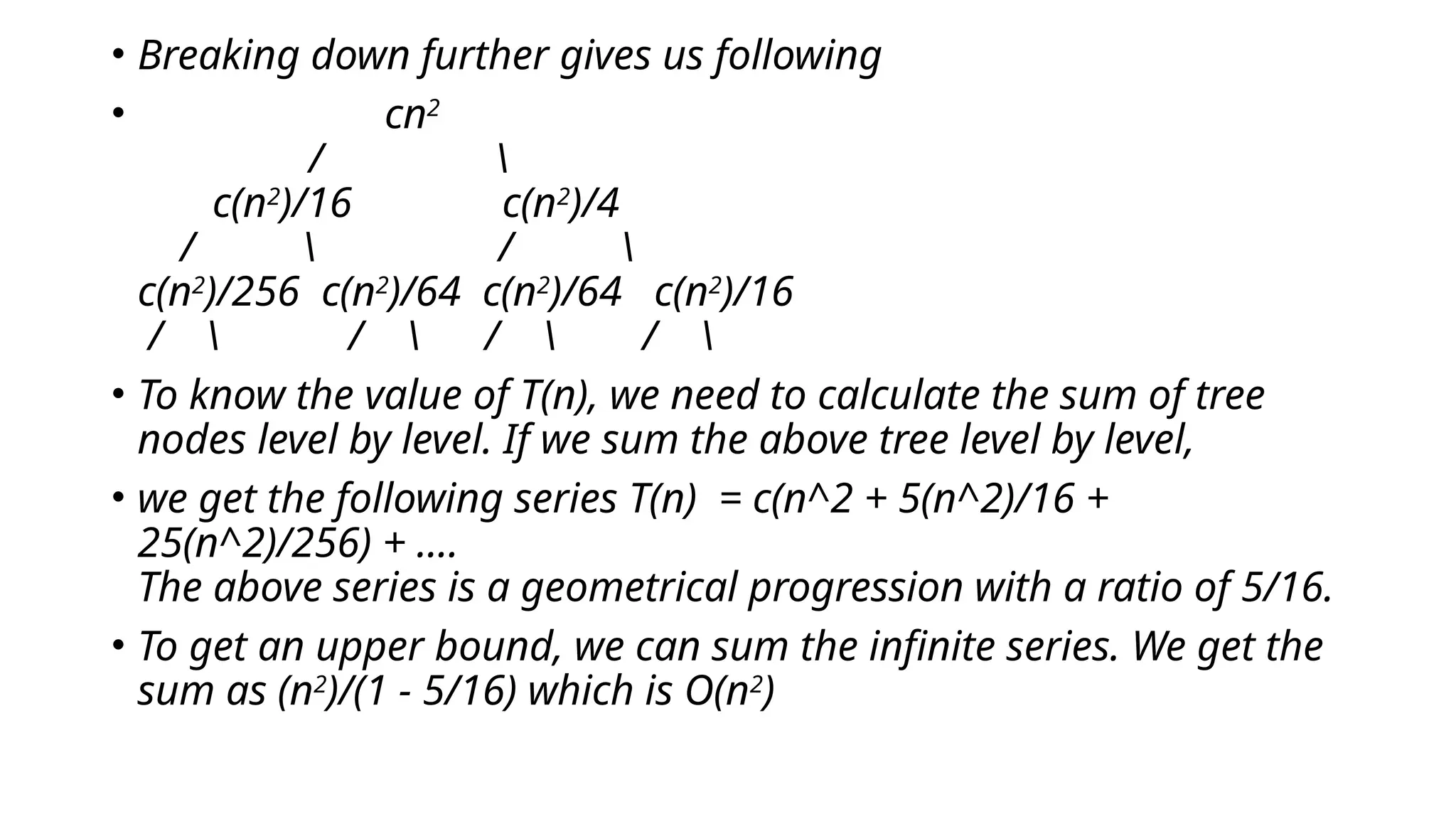 • Breaking down further gives us following
• cn2
/ 
c(n2
)/16 c(n2
)/4
/  / 
c(n2
)/256 c(n2
)/64 c(n2
)/64 c(n2
)/16
/  /  /  / 
• To know the value of T(n), we need to calculate the sum of tree
nodes level by level. If we sum the above tree level by level,
• we get the following series T(n) = c(n^2 + 5(n^2)/16 +
25(n^2)/256) + ....
The above series is a geometrical progression with a ratio of 5/16.
• To get an upper bound, we can sum the infinite series. We get the
sum as (n2
)/(1 - 5/16) which is O(n2
)
 