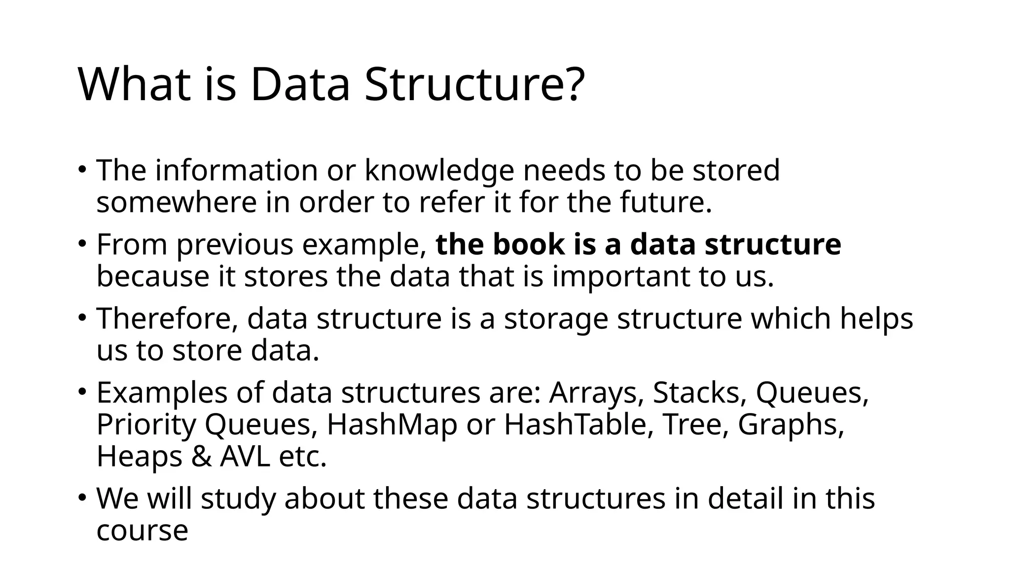 What is Data Structure?
• The information or knowledge needs to be stored
somewhere in order to refer it for the future.
• From previous example, the book is a data structure
because it stores the data that is important to us.
• Therefore, data structure is a storage structure which helps
us to store data.
• Examples of data structures are: Arrays, Stacks, Queues,
Priority Queues, HashMap or HashTable, Tree, Graphs,
Heaps & AVL etc.
• We will study about these data structures in detail in this
course
 
