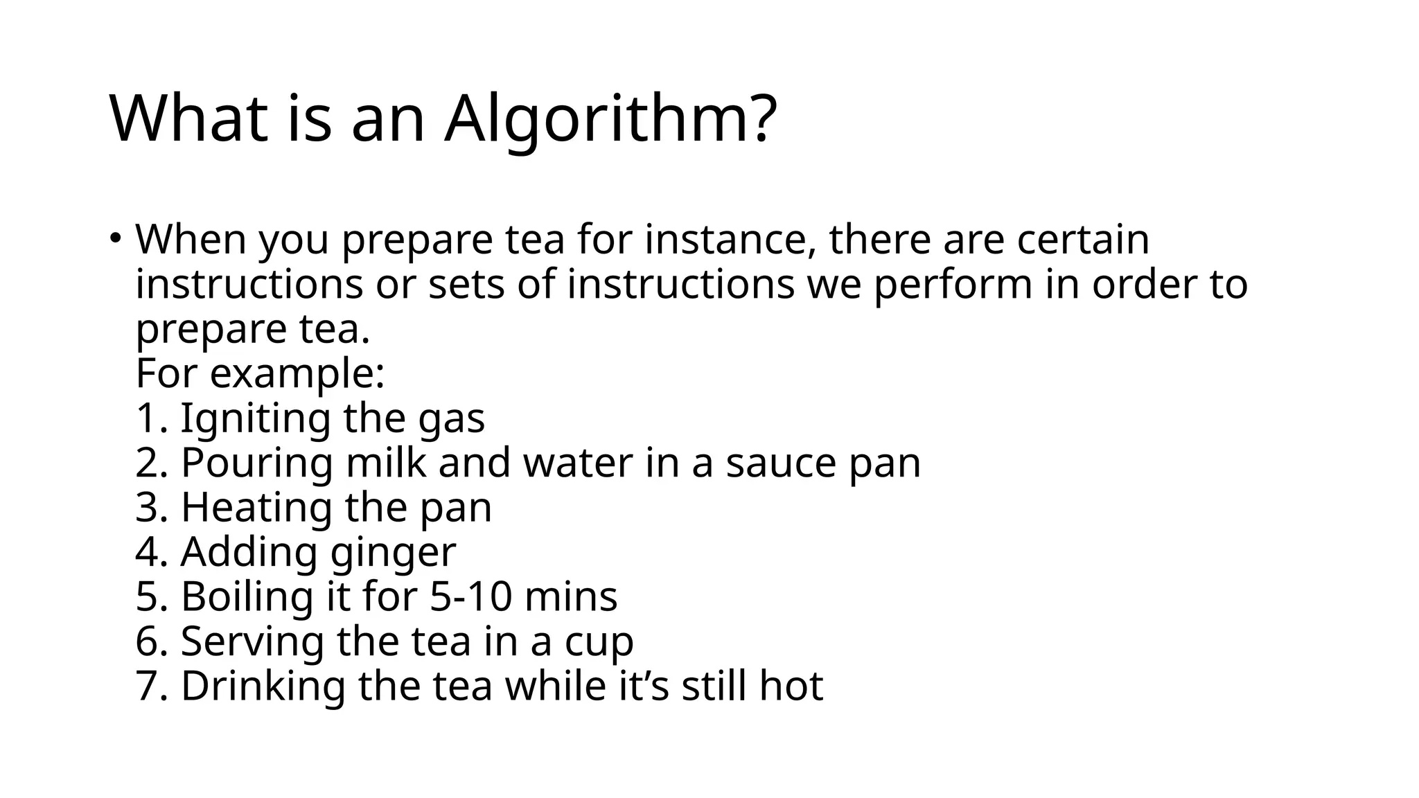 What is an Algorithm?
• When you prepare tea for instance, there are certain
instructions or sets of instructions we perform in order to
prepare tea.
For example:
1. Igniting the gas
2. Pouring milk and water in a sauce pan
3. Heating the pan
4. Adding ginger
5. Boiling it for 5-10 mins
6. Serving the tea in a cup
7. Drinking the tea while it’s still hot
 