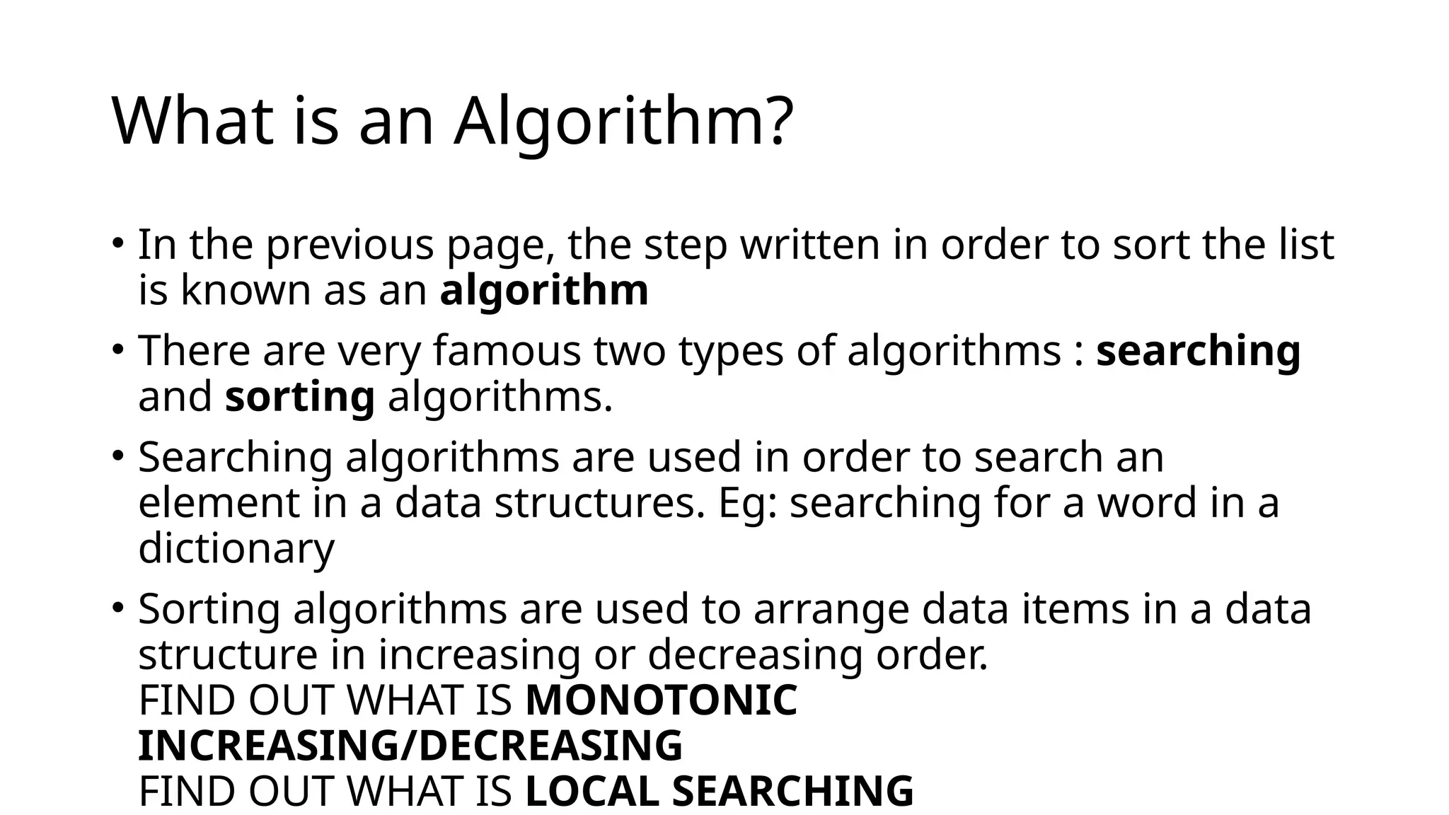 What is an Algorithm?
• In the previous page, the step written in order to sort the list
is known as an algorithm
• There are very famous two types of algorithms : searching
and sorting algorithms.
• Searching algorithms are used in order to search an
element in a data structures. Eg: searching for a word in a
dictionary
• Sorting algorithms are used to arrange data items in a data
structure in increasing or decreasing order.
FIND OUT WHAT IS MONOTONIC
INCREASING/DECREASING
FIND OUT WHAT IS LOCAL SEARCHING
 