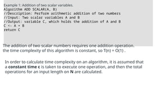 Example 1: Addition of two scalar variables.
Algorithm ADD SCALAR(A, B)
//Description: Perform arithmetic addition of two numbers
//Input: Two scalar variables A and B
//Output: variable C, which holds the addition of A and B
C <- A + B
return C
The addition of two scalar numbers requires one addition operation.
the time complexity of this algorithm is constant, so T(n) = O(1) .
In order to calculate time complexity on an algorithm, it is assumed that
a constant time c is taken to execute one operation, and then the total
operations for an input length on N are calculated.
 