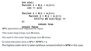 int a[n];
for(int i = 0;i < n;i++)
cin >> a[i]
for(int i = 0;i < n;i++)
for(int j = 0;j < n;j++)
if(i!=j && a[i]+a[j] ==
z)
return true
return false
•N*c operations are required for input.
•The outer loop i loop runs N times.
•For each i, the inner loop j loop runs N times.
So total execution time is N*c + N*N*c + c.
The highest order term is taken (without constant) which is N*N in this case.
 