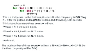 count = 0
for (int i = N; i > 0; i /= 2)
for (int j = 0; j < i; j++)
count++;
This is a tricky case. In the first look, it seems like the complexity is O(N * log
N). N for the j′s loop and log(N) for i′s loop. But it's wrong. Let's see why.
Think about how many times count++ will run.
•When i = N, it will run N times.
•When i = N / 2, it will run N / 2 times.
•When i = N / 4, it will run N / 4 times.
•And so on.
The total number of times count++ will run is N + N/2 + N/4+...+1= 2 * N. So
the time complexity will be O(N).
 