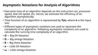 Asymptotic Notations for Analysis of Algorithms
• Execution time of an algorithm depends on the instruction set, processor
speed, disk I/O speed, etc. Hence, we estimate the efficiency of an
algorithm asymptotically.
• Time function of an algorithm is represented by T(n), where n is the input
size.
• Different types of asymptotic notations are used to represent the
complexity of an algorithm. Following asymptotic notations are used to
calculate the running time complexity of an algorithm.
• O Big Oh Notation
−
• Ω − Big omega Notation
• θ − Big theta Notation
• o Little Oh Notation
−
• ω − Little omega Notation
 