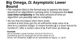 Big Omega, Ω: Asymptotic Lower
Bound
• The notation Ω(n) is the formal way to express the lower
bound of an algorithm's running time. It measures the best
case time complexity or the best amount of time an
algorithm can possibly take to complete.
• W
We say that f(n)=Ω(g(n)) when there exists
constant c that f(n)⩾c.g(n) for all sufficiently large value of n.
Here n is a positive integer. It means function g is a lower bound for
function f ; after a certain value of n, f will never go below g.
Example
Let us consider a given function, f(n)=4.n3+10.n2+5.n+1.
Considering g(n)=n3, f(n)⩾4.g(n) for all the values of n>0.
Hence, the complexity of f(n) can be represented as Ω(g(n)), i.e. Ω(n3)
 