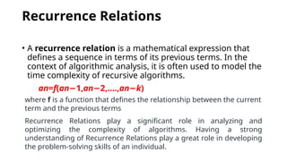 Recurrence Relations
• A recurrence relation is a mathematical expression that
defines a sequence in terms of its previous terms. In the
context of algorithmic analysis, it is often used to model the
time complexity of recursive algorithms.
an​
=f(an 1​
,
− an 2​
,....,
− an−k​
)
where f is a function that defines the relationship between the current
term and the previous terms
Recurrence Relations play a significant role in analyzing and
optimizing the complexity of algorithms. Having a strong
understanding of Recurrence Relations play a great role in developing
the problem-solving skills of an individual.
 