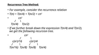 Recurrence Tree Method:
• For example, consider the recurrence relation
• T(n) = T(n/4) + T(n/2) + cn2
• cn2
/ 
T(n/4) T(n/2)
• If we further break down the expression T(n/4) and T(n/2),
we get the following recursion tree.
• cn2
/ 
c(n2
)/16 c(n2
)/4
/  / 
T(n/16) T(n/8) T(n/8) T(n/4)
 