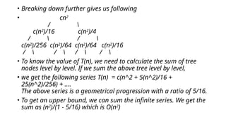• Breaking down further gives us following
• cn2
/ 
c(n2
)/16 c(n2
)/4
/  / 
c(n2
)/256 c(n2
)/64 c(n2
)/64 c(n2
)/16
/  /  /  / 
• To know the value of T(n), we need to calculate the sum of tree
nodes level by level. If we sum the above tree level by level,
• we get the following series T(n) = c(n^2 + 5(n^2)/16 +
25(n^2)/256) + ....
The above series is a geometrical progression with a ratio of 5/16.
• To get an upper bound, we can sum the infinite series. We get the
sum as (n2
)/(1 - 5/16) which is O(n2
)
 