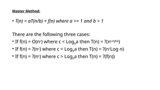Master Method:
• T(n) = aT(n/b) + f(n) where a >= 1 and b > 1
There are the following three cases:
• If f(n) = O(nc
) where c < Logba then T(n) = ?(nLogba
)
• If f(n) = ?(nc
) where c = Logba then T(n) = ?(nc
Log n)
• If f(n) = ?(nc
) where c > Logba then T(n) = ?(f(n))
 