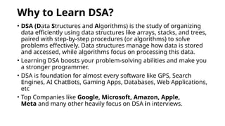 Why to Learn DSA?
• DSA (Data Structures and Algorithms) is the study of organizing
data efficiently using data structures like arrays, stacks, and trees,
paired with step-by-step procedures (or algorithms) to solve
problems effectively. Data structures manage how data is stored
and accessed, while algorithms focus on processing this data.
• Learning DSA boosts your problem-solving abilities and make you
a stronger programmer.
• DSA is foundation for almost every software like GPS, Search
Engines, AI ChatBots, Gaming Apps, Databases, Web Applications,
etc
• Top Companies like Google, Microsoft, Amazon, Apple,
Meta and many other heavily focus on DSA in interviews.
 