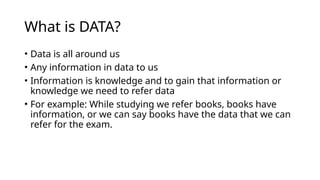 What is DATA?
• Data is all around us
• Any information in data to us
• Information is knowledge and to gain that information or
knowledge we need to refer data
• For example: While studying we refer books, books have
information, or we can say books have the data that we can
refer for the exam.
 