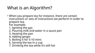 What is an Algorithm?
• When you prepare tea for instance, there are certain
instructions or sets of instructions we perform in order to
prepare tea.
For example:
1. Igniting the gas
2. Pouring milk and water in a sauce pan
3. Heating the pan
4. Adding ginger
5. Boiling it for 5-10 mins
6. Serving the tea in a cup
7. Drinking the tea while it’s still hot
 