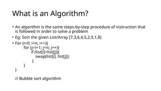 What is an Algorithm?
• An algorithm is the same steps-by-step procedure of instruction that
is followed in order to solve a problem
• Eg: Sort the given List/Array [7,3,6,4,5,2,9,1,8]
• For (i=0; i<n; i++){
for (j=i+1; j<n; j++){
if (list[i]>list[j]){
swap(list[i], list[j]);
}
}
}
// Bubble sort algorithm
 