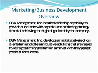 Marketing/Business Development Overview DSA Management, Inc. has the leadership capability to provide our clients with a specialized marketing strategy aimed at achieving the highest goals set by the company. DSA Management, Inc. develops a market analysis of our clients firm and offers innovative solutions that are geared towards positioning the firm in a market with the greatest potential for success. 