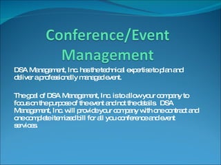 DSA Management, Inc. has the technical expertise to plan and deliver a professionally managed event.  The goal of DSA Management, Inc. is to allow your company to focus on the purpose of the event and not the details.  DSA Management, Inc. will provide your company with one contract and one complete itemized bill for all you conference and event services. 