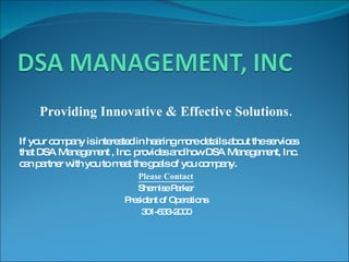 Providing Innovative & Effective Solutions. If your company is interested in hearing more details about the services that DSA Management , Inc. provides and how DSA Management, Inc. can partner with you to meet the goals of you company . Please Contact Shernise Parker President of Operations 301-633-2000 