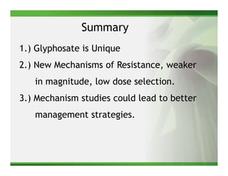 Summary
1.) Glyphosate is Unique
2.) New Mechanisms of Resistance, weaker
   in magnitude, low dose selection.
3.) Mechanism studies could lead to better
   management strategies.
 