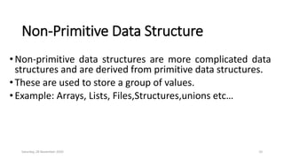 Non-Primitive Data Structure
• Non-primitive data structures are more complicated data
structures and are derived from primitive data structures.
•These are used to store a group of values.
• Example: Arrays, Lists, Files,Structures,unions etc…
Saturday, 28 November 2020 10
 