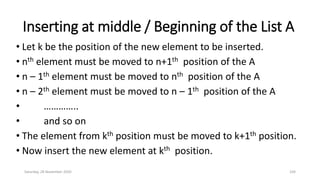 Inserting at middle / Beginning of the List A
• Let k be the position of the new element to be inserted.
• nth element must be moved to n+1th position of the A
• n – 1th element must be moved to nth position of the A
• n – 2th element must be moved to n – 1th position of the A
• …………..
• and so on
• The element from kth position must be moved to k+1th position.
• Now insert the new element at kth position.
Saturday, 28 November 2020 104
 